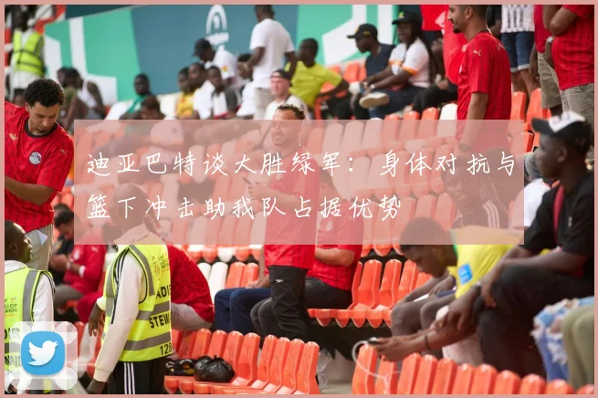 迪亚巴特谈大胜绿军：身体对抗与篮下冲击助我队占据优势