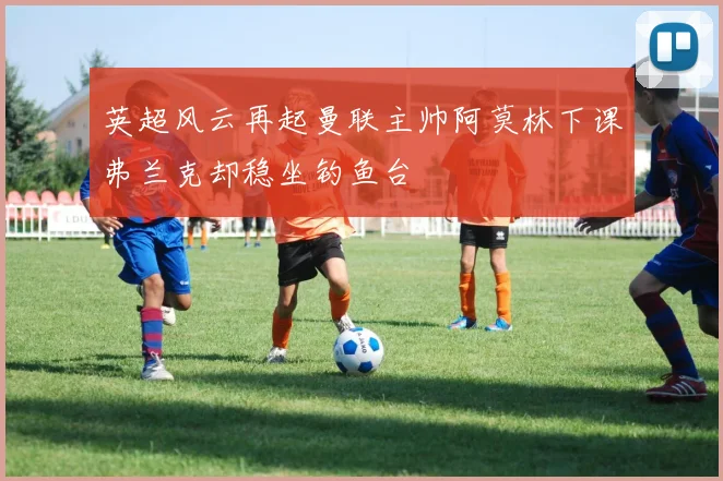 英超风云再起曼联主帅阿莫林下课弗兰克却稳坐钓鱼台