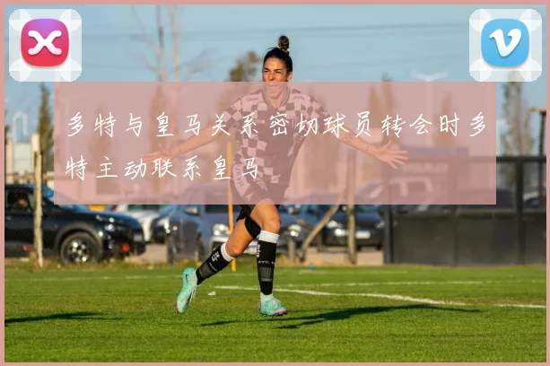 多特与皇马关系密切球员转会时多特主动联系皇马