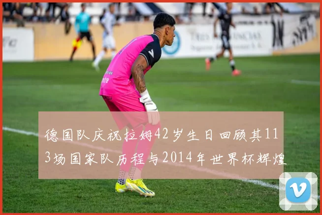 德国队庆祝拉姆42岁生日回顾其113场国家队历程与2014年世界杯辉煌