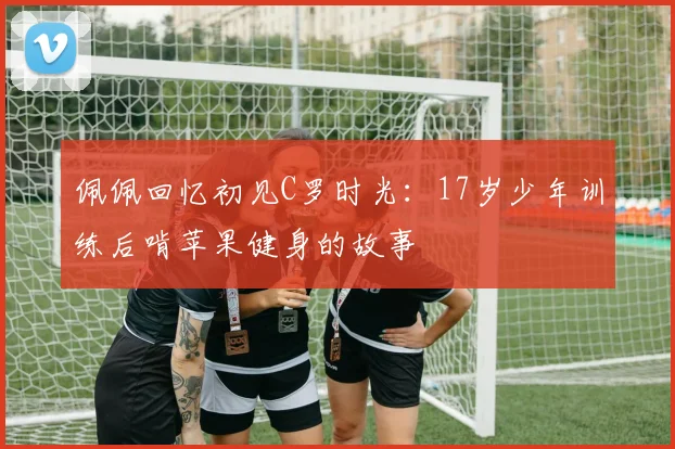 佩佩回忆初见C罗时光：17岁少年训练后啃苹果健身的故事