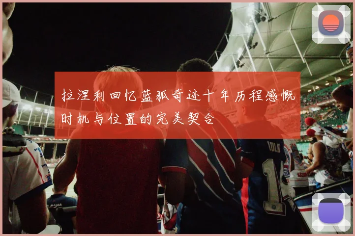 拉涅利回忆蓝狐奇迹十年历程感慨时机与位置的完美契合