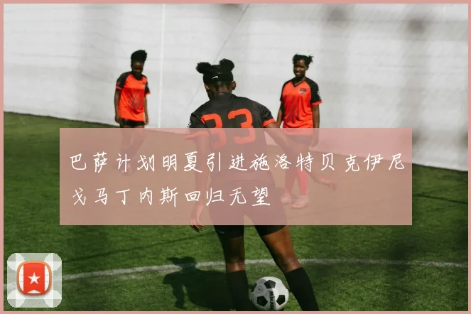 巴萨计划明夏引进施洛特贝克伊尼戈马丁内斯回归无望