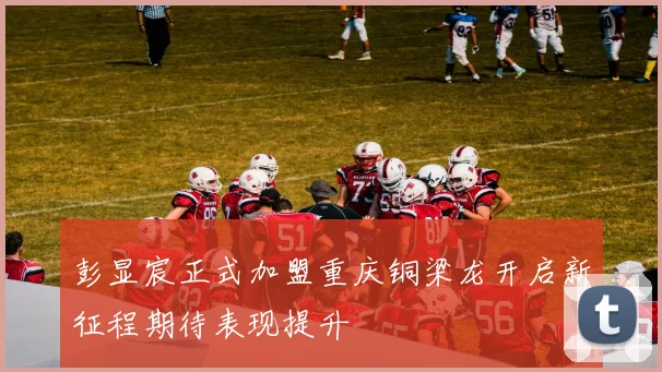 彭显宸正式加盟重庆铜梁龙开启新征程期待表现提升