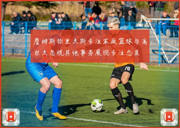 詹姆斯称里夫斯专注家庭篮球与高尔夫忽视其他事务展现专注态度