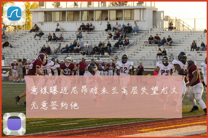 意媒曝迈尼昂对米兰高层失望尤文无意签约他